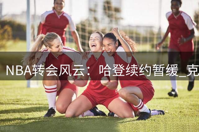 NBA转会风云：哈登续约暂缓 克莱或加盟湖人